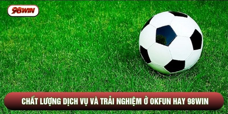 Chất lượng dịch vụ và trải nghiệm ở OKFUN hay 98WIN