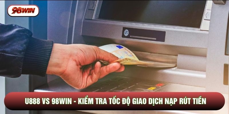 U888 Vs 98WIN - Kiểm Tra Tốc Độ Giao Dịch Nạp Rút Tiền